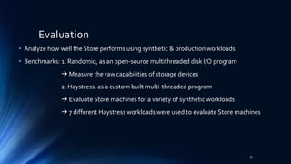 • Analyze how well the Store performs using synthetic & production workloads
• Benchmarks: 1. Randomio, as an open-source multithreaded disk I/O program
 Measure the raw capabilities of storage devices
2. Haystress, as a custom built multi-threaded program
 Evaluate Store machines for a variety of synthetic workloads
 7 different Haystress workloads were used to evaluate Store machines
Evaluation
31
 