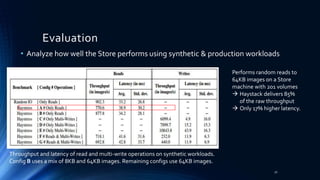 • Analyze how well the Store performs using synthetic & production workloads
Evaluation
Throughput and latency of read and multi-write operations on synthetic workloads.
Config B uses a mix of 8KB and 64KB images. Remaining configs use 64KB images.
Performs random reads to
64KB images on a Store
machine with 201 volumes
 Haystack delivers 85%
of the raw throughput
 Only 17% higher latency.
32
 