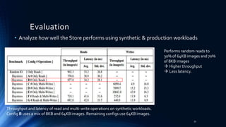 • Analyze how well the Store performs using synthetic & production workloads
Evaluation
Throughput and latency of read and multi-write operations on synthetic workloads.
Config B uses a mix of 8KB and 64KB images. Remaining configs use 64KB images.
Performs random reads to
30% of 64KB images and 70%
of 8KB images
 Higher throughput
 Less latency.
33
 