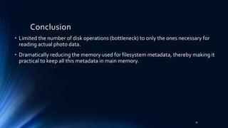 • Limited the number of disk operations (bottleneck) to only the ones necessary for
reading actual photo data.
• Dramatically reducing the memory used for filesystem metadata, thereby making it
practical to keep all this metadata in main memory.
Conclusion
39
 