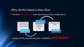 • Several disk operations were necessary to read a single photo
∴ Using disk IOs (Input/Output) for metadata is NOT GOOD!
• Translate the
filename to an
inode number
One or more
• Read the
inode from
disk
Another
• Read the file
itself
A final one
Why do We Need a New One
4
 