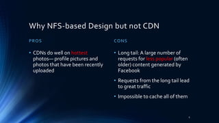 Why NFS-based Design but not CDN
PROS
• CDNs do well on hottest
photos— profile pictures and
photos that have been recently
uploaded
CONS
• Long tail: A large number of
requests for less popular (often
older) content generated by
Facebook
• Requests from the long tail lead
to great traffic
• Impossible to cache all of them
6
 