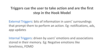 Triggers cue the user to take action and are the first
step in the Hook Model
External Triggers: bits of information in users’ surroundings
that prompt them to perform an action. Eg: notifications, ads,
app updates
Internal Triggers: driven by users’ emotions and associations
stored in their memory. Eg: Negative emotions like
loneliness, FOMO
 
