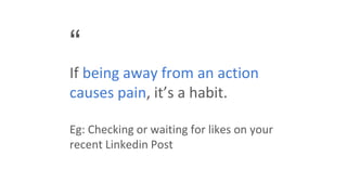 “
If being away from an action
causes pain, it’s a habit.
Eg: Checking or waiting for likes on your
recent Linkedin Post
 