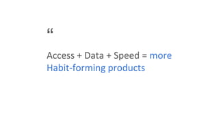“
Access + Data + Speed = more
Habit-forming products
 