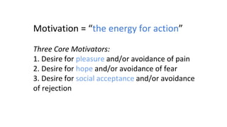 Motivation = “the energy for action”
Three Core Motivators:
1. Desire for pleasure and/or avoidance of pain
2. Desire for hope and/or avoidance of fear
3. Desire for social acceptance and/or avoidance
of rejection
 
