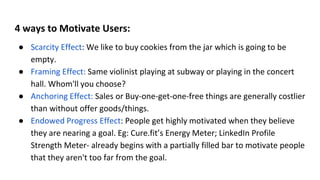 4 ways to Motivate Users:
● Scarcity Effect: We like to buy cookies from the jar which is going to be
empty.
● Framing Effect: Same violinist playing at subway or playing in the concert
hall. Whom'll you choose?
● Anchoring Effect: Sales or Buy-one-get-one-free things are generally costlier
than without offer goods/things.
● Endowed Progress Effect: People get highly motivated when they believe
they are nearing a goal. Eg: Cure.fit’s Energy Meter; LinkedIn Profile
Strength Meter- already begins with a partially filled bar to motivate people
that they aren't too far from the goal.
 