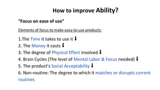 How to improve Ability?
“Focus on ease of use”
Elements of focus to make easy-to-use products:
1.The Time it takes to use it ⬇
2. The Money it costs ⬇
3. The degree of Physical Effort involved ⬇
4. Brain Cycles (The level of Mental Labor & Focus needed) ⬇
5. The product’s Social Acceptability ⬇
6. Non-routine: The degree to which it matches or disrupts current
routines
 