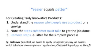 “easier equals better”
For Creating Truly Innovative Products:
1. Understand the reason why people use a product or a
service
2. Note the steps customer must take to get the job done
3. Remove steps → Filter for the simplest process
Eg: Instahyre (simplest job board to apply for a job) vs messy job boards
which take hours to complete an application; Cluttered SuperApps vs Cure.fit
 