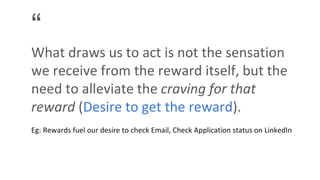 “
What draws us to act is not the sensation
we receive from the reward itself, but the
need to alleviate the craving for that
reward (Desire to get the reward).
Eg: Rewards fuel our desire to check Email, Check Application status on LinkedIn
 