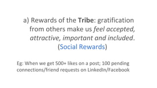a) Rewards of the Tribe: gratification
from others make us feel accepted,
attractive, important and included.
(Social Rewards)
Eg: When we get 500+ likes on a post; 100 pending
connections/friend requests on LinkedIn/Facebook
 
