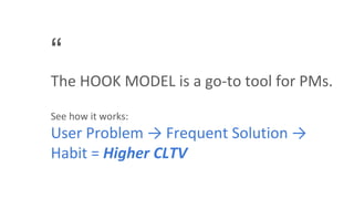 “
The HOOK MODEL is a go-to tool for PMs.
See how it works:
User Problem → Frequent Solution →
Habit = Higher CLTV
 