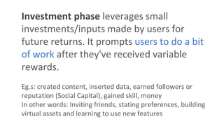 Investment phase leverages small
investments/inputs made by users for
future returns. It prompts users to do a bit
of work after they've received variable
rewards.
Eg.s: created content, inserted data, earned followers or
reputation (Social Capital), gained skill, money
In other words: Inviting friends, stating preferences, building
virtual assets and learning to use new features
 