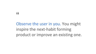 “
Observe the user in you. You might
inspire the next-habit forming
product or improve an existing one.
 