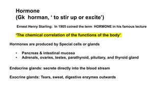 Hormone
(Gk horman, ‘ to stir up or excite’)
Ernest Henry Starling: In 1905 coined the term HORMONE in his famous lecture
‘The chemical correlation of the functions of the body’
Hormones are produced by Special cells or glands
• Pancreas & intestinal mucosa
• Adrenals, ovaries, testes, parathyroid, pituitary, and thyroid gland
Endocrine glands: secrete directly into the blood stream
Exocrine glands: Tears, sweat, digestive enzymes outwards
 