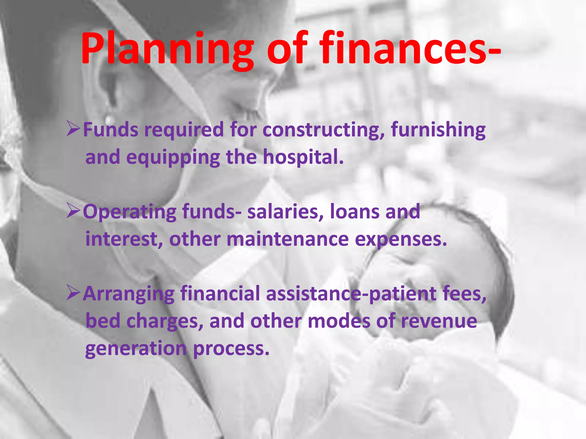 Planning of finances-
Funds required for constructing, furnishing
 and equipping the hospital.

Operating funds- salaries, loans and
 interest, other maintenance expenses.

Arranging financial assistance-patient fees,
 bed charges, and other modes of revenue
 generation process.
 