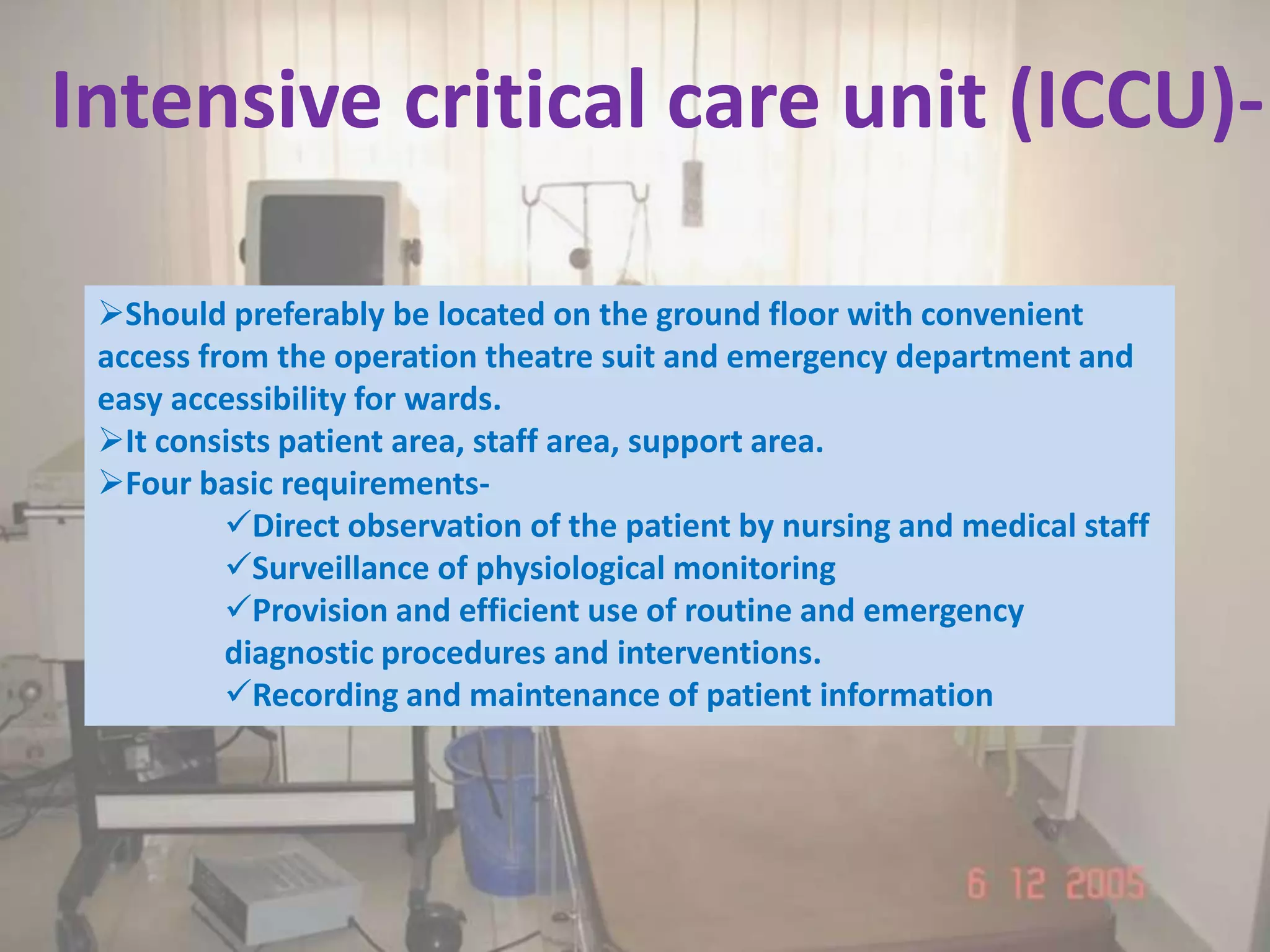 Intensive critical care unit (ICCU)-

 Should preferably be located on the ground floor with convenient
 access from the operation theatre suit and emergency department and
 easy accessibility for wards.
 It consists patient area, staff area, support area.
 Four basic requirements-
          Direct observation of the patient by nursing and medical staff
          Surveillance of physiological monitoring
          Provision and efficient use of routine and emergency
          diagnostic procedures and interventions.
          Recording and maintenance of patient information
 