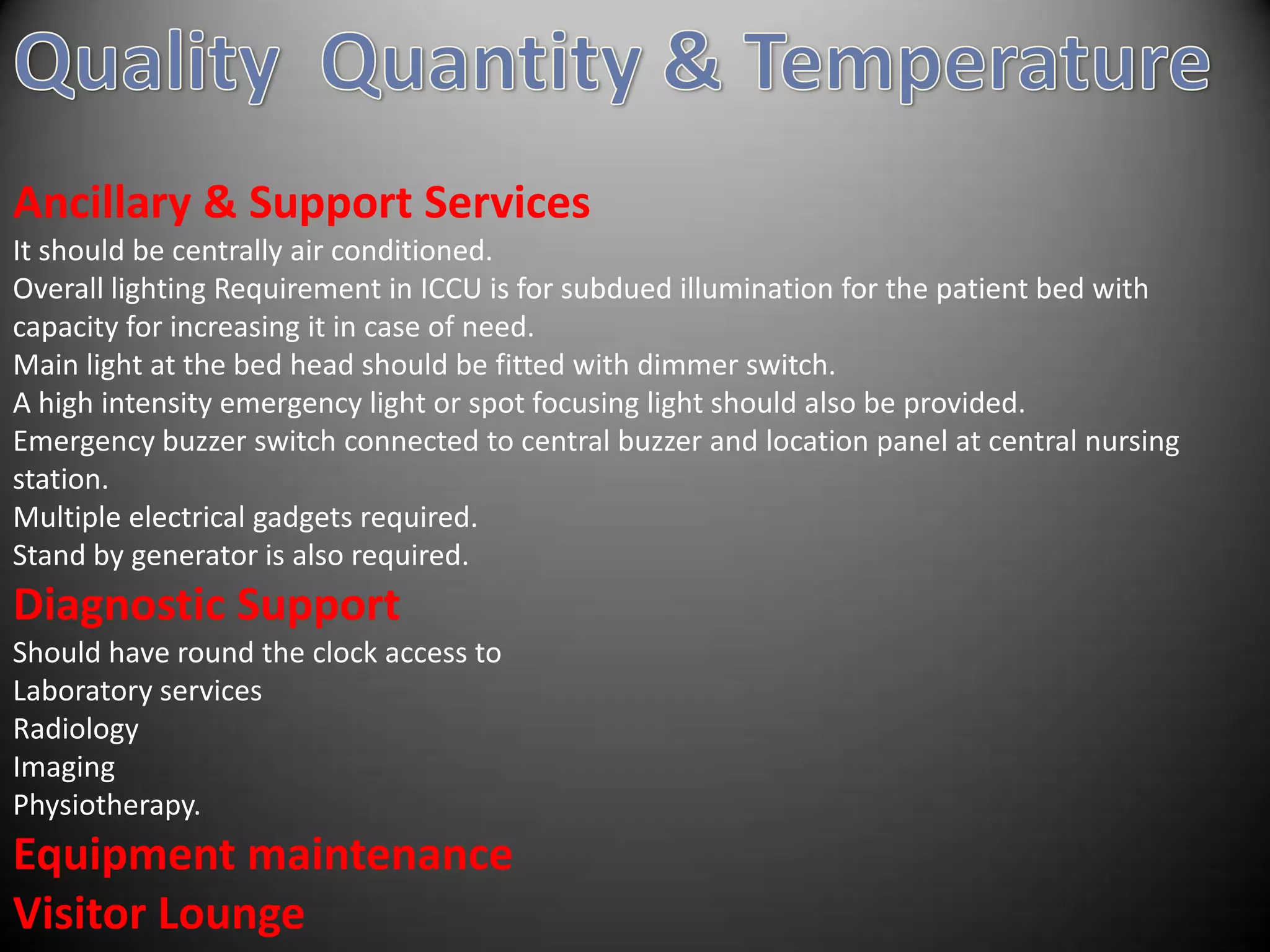 Ancillary & Support Services
It should be centrally air conditioned.
Overall lighting Requirement in ICCU is for subdued illumination for the patient bed with
capacity for increasing it in case of need.
Main light at the bed head should be fitted with dimmer switch.
A high intensity emergency light or spot focusing light should also be provided.
Emergency buzzer switch connected to central buzzer and location panel at central nursing
station.
Multiple electrical gadgets required.
Stand by generator is also required.
Diagnostic Support
Should have round the clock access to
Laboratory services
Radiology
Imaging
Physiotherapy.
Equipment maintenance
Visitor Lounge
 