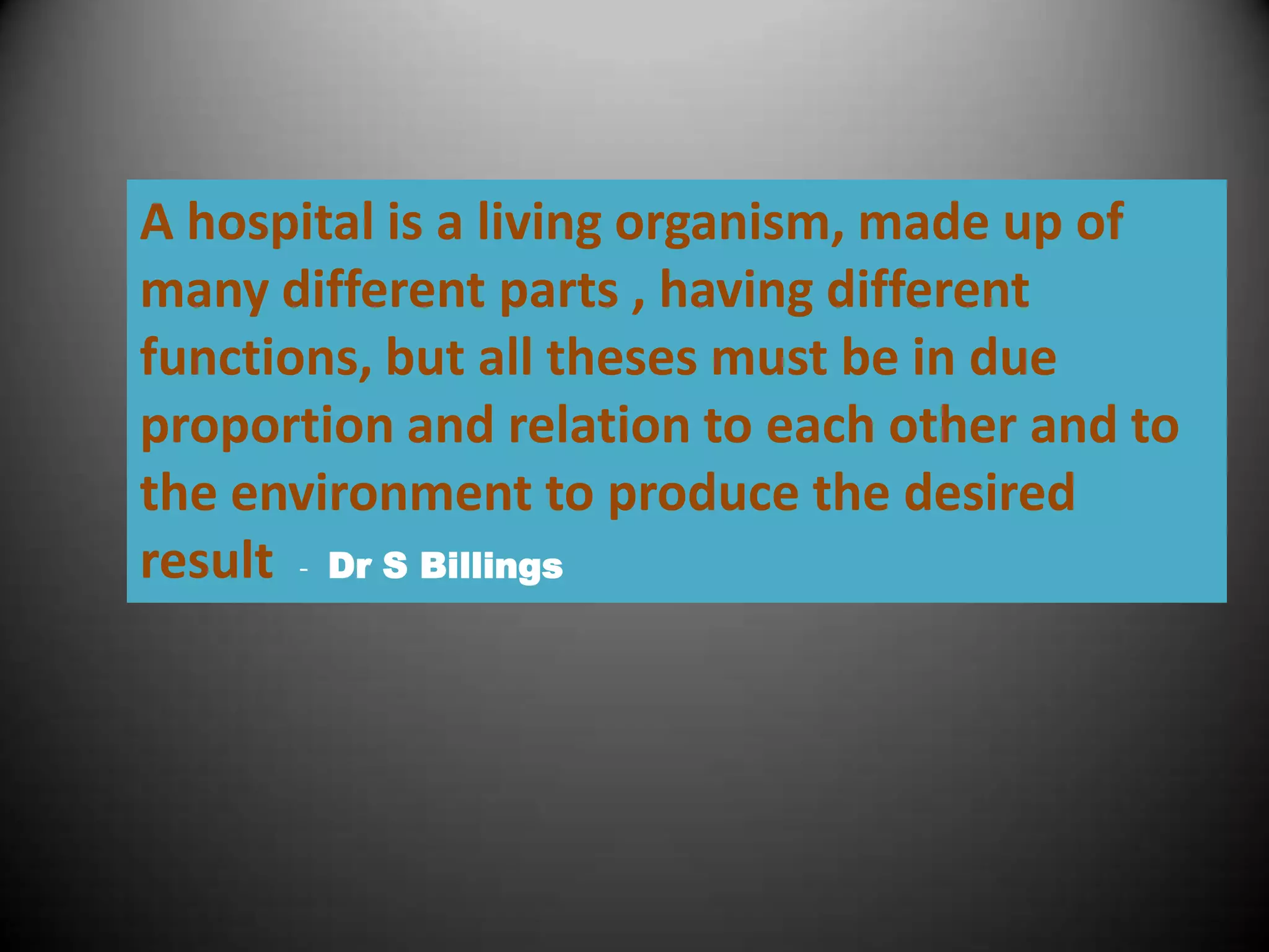 A hospital is a living organism, made up of
many different parts , having different
functions, but all theses must be in due
proportion and relation to each other and to
the environment to produce the desired
result - Dr S Billings
 