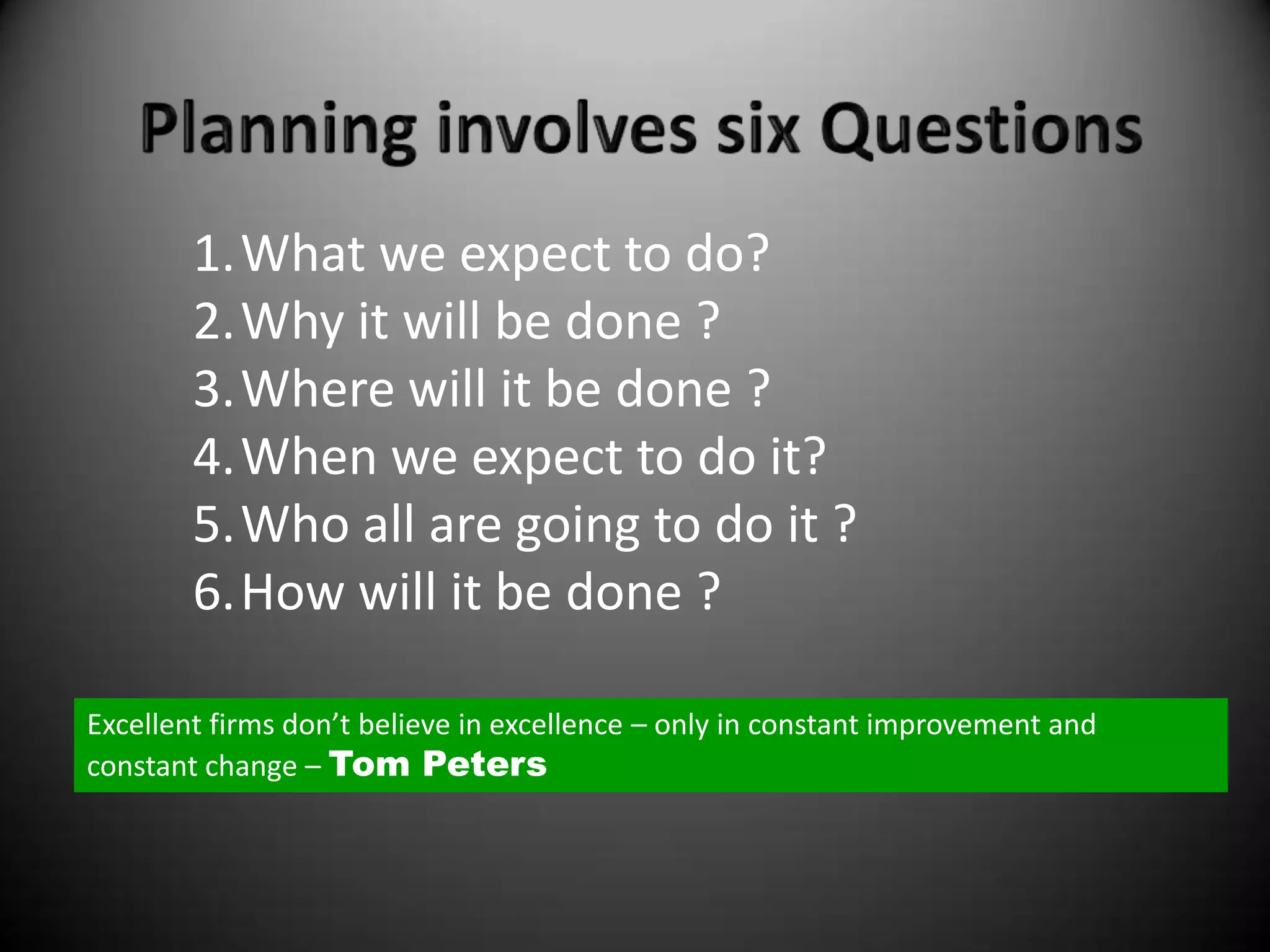 1.What we expect to do?
        2.Why it will be done ?
        3.Where will it be done ?
        4.When we expect to do it?
        5.Who all are going to do it ?
        6.How will it be done ?

Excellent firms don’t believe in excellence – only in constant improvement and
constant change – Tom Peters
 