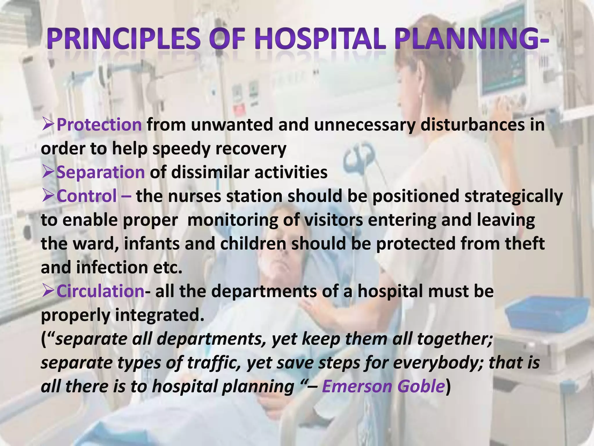Protection from unwanted and unnecessary disturbances in
order to help speedy recovery
Separation of dissimilar activities
Control – the nurses station should be positioned strategically
to enable proper monitoring of visitors entering and leaving
the ward, infants and children should be protected from theft
and infection etc.
Circulation- all the departments of a hospital must be
properly integrated.
(“separate all departments, yet keep them all together;
separate types of traffic, yet save steps for everybody; that is
all there is to hospital planning “– Emerson Goble)
 