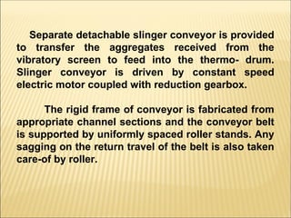 Separate detachable slinger conveyor is provided
to transfer the aggregates received from the
vibratory screen to feed into the thermo- drum.
Slinger conveyor is driven by constant speed
electric motor coupled with reduction gearbox.
The rigid frame of conveyor is fabricated from
appropriate channel sections and the conveyor belt
is supported by uniformly spaced roller stands. Any
sagging on the return travel of the belt is also taken
care-of by roller.
 