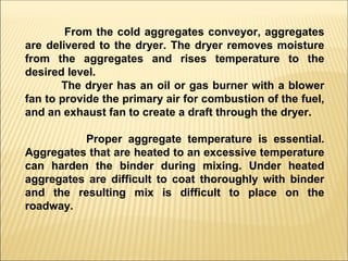 From the cold aggregates conveyor, aggregates
are delivered to the dryer. The dryer removes moisture
from the aggregates and rises temperature to the
desired level.
The dryer has an oil or gas burner with a blower
fan to provide the primary air for combustion of the fuel,
and an exhaust fan to create a draft through the dryer.
Proper aggregate temperature is essential.
Aggregates that are heated to an excessive temperature
can harden the binder during mixing. Under heated
aggregates are difficult to coat thoroughly with binder
and the resulting mix is difficult to place on the
roadway.
 
