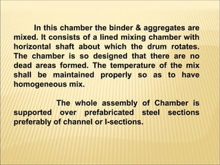 In this chamber the binder & aggregates are
mixed. It consists of a lined mixing chamber with
horizontal shaft about which the drum rotates.
The chamber is so designed that there are no
dead areas formed. The temperature of the mix
shall be maintained properly so as to have
homogeneous mix.
The whole assembly of Chamber is
supported over prefabricated steel sections
preferably of channel or I-sections.
 
