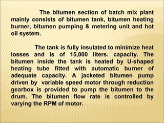 The bitumen section of batch mix plant
mainly consists of bitumen tank, bitumen heating
burner, bitumen pumping & metering unit and hot
oil system.
The tank is fully insulated to minimize heat
losses and is of 15,000 liters. capacity. The
bitumen inside the tank is heated by U-shaped
heating tube fitted with automatic burner of
adequate capacity. A jacketed bitumen pump
driven by variable speed motor through reduction
gearbox is provided to pump the bitumen to the
drum. The bitumen flow rate is controlled by
varying the RPM of motor.
 