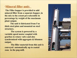 •Mineral filler unit:
The Filler hopper is provided to add
mineral filler from a separate hopper, in
the mix to the extent pre-selectable in
percentage by weight of the maximum
plant output.
The unit is fabricated from 5 m
thick steel plate and mounted on steel
structure.
The system is powered by a
variable speed motor coupled with
gearbox to rotary valve and also
synchronized with aggregate & bitumen
output.
The filler material from this unit is
conveyed automatically up to coated
zone in the pug-mill.
 