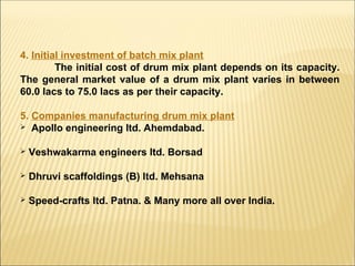 4. Initial investment of batch mix plant
The initial cost of drum mix plant depends on its capacity.
The general market value of a drum mix plant varies in between
60.0 lacs to 75.0 lacs as per their capacity.
5. Companies manufacturing drum mix plant
 Apollo engineering ltd. Ahemdabad.
 Veshwakarma engineers ltd. Borsad
 Dhruvi scaffoldings (B) ltd. Mehsana
 Speed-crafts ltd. Patna. & Many more all over India.
 