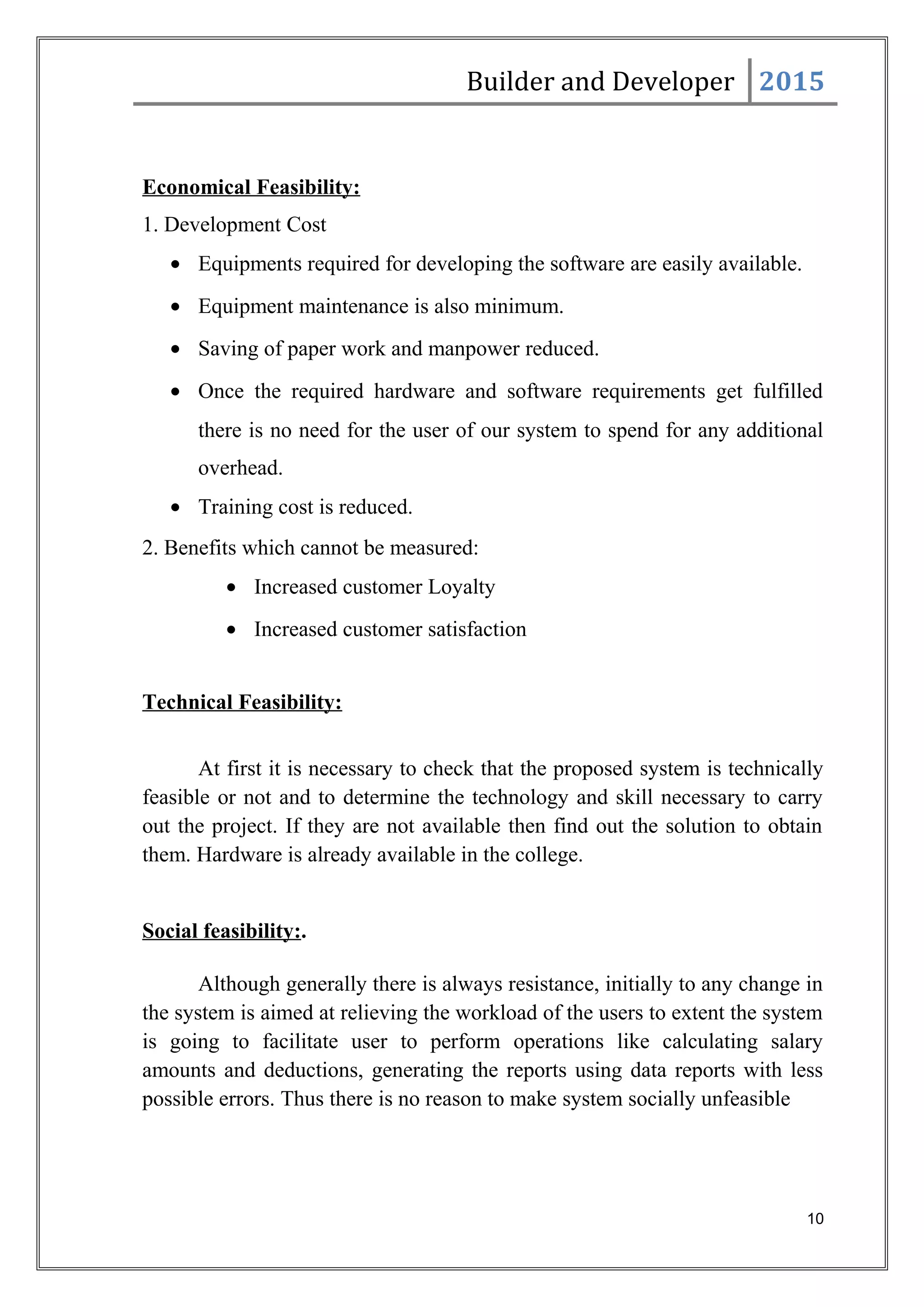 Builder and Developer 2015
Economical Feasibility:
1. Development Cost
• Equipments required for developing the software are easily available.
• Equipment maintenance is also minimum.
• Saving of paper work and manpower reduced.
• Once the required hardware and software requirements get fulfilled
there is no need for the user of our system to spend for any additional
overhead.
• Training cost is reduced.
2. Benefits which cannot be measured:
• Increased customer Loyalty
• Increased customer satisfaction
Technical Feasibility:
At first it is necessary to check that the proposed system is technically
feasible or not and to determine the technology and skill necessary to carry
out the project. If they are not available then find out the solution to obtain
them. Hardware is already available in the college.
Social feasibility:.
Although generally there is always resistance, initially to any change in
the system is aimed at relieving the workload of the users to extent the system
is going to facilitate user to perform operations like calculating salary
amounts and deductions, generating the reports using data reports with less
possible errors. Thus there is no reason to make system socially unfeasible
10
 