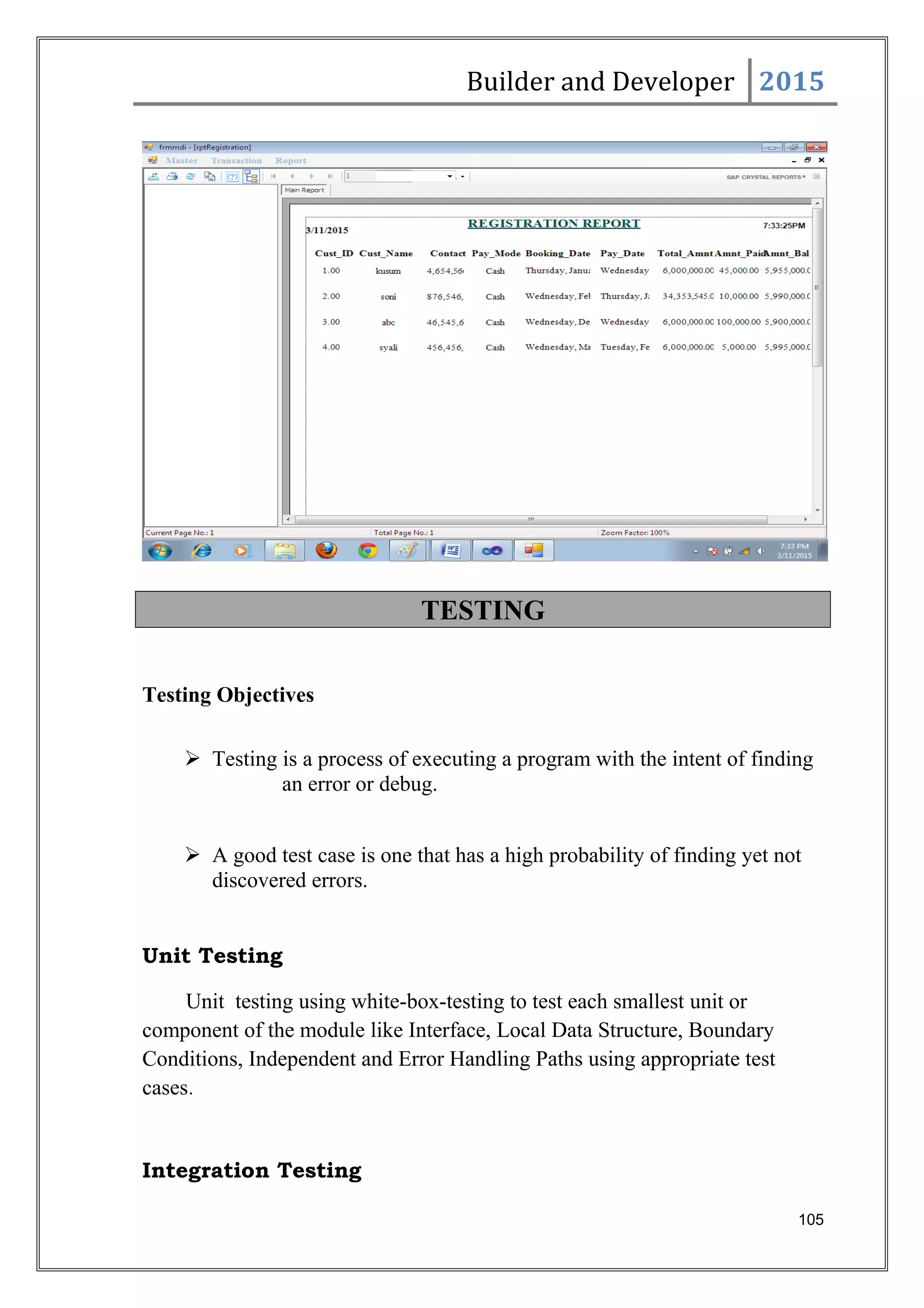 Builder and Developer 2015
TESTING
Testing Objectives
 Testing is a process of executing a program with the intent of finding
an error or debug.
 A good test case is one that has a high probability of finding yet not
discovered errors.
Unit Testing
Unit testing using white-box-testing to test each smallest unit or
component of the module like Interface, Local Data Structure, Boundary
Conditions, Independent and Error Handling Paths using appropriate test
cases.
Integration Testing
105
 