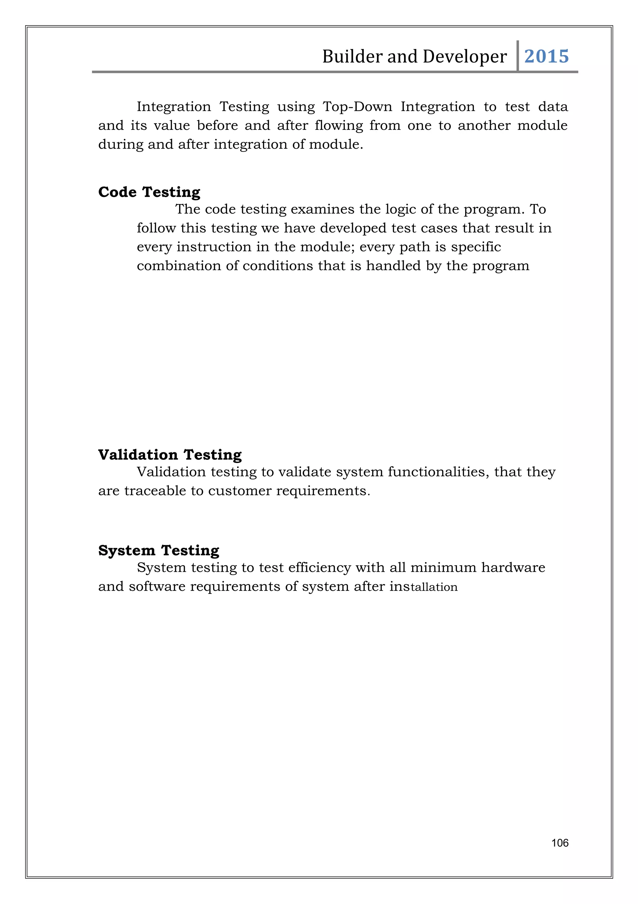 Builder and Developer 2015
Integration Testing using Top-Down Integration to test data
and its value before and after flowing from one to another module
during and after integration of module.
Code Testing
The code testing examines the logic of the program. To
follow this testing we have developed test cases that result in
every instruction in the module; every path is specific
combination of conditions that is handled by the program
Validation Testing
Validation testing to validate system functionalities, that they
are traceable to customer requirements.
System Testing
System testing to test efficiency with all minimum hardware
and software requirements of system after installation
106
 