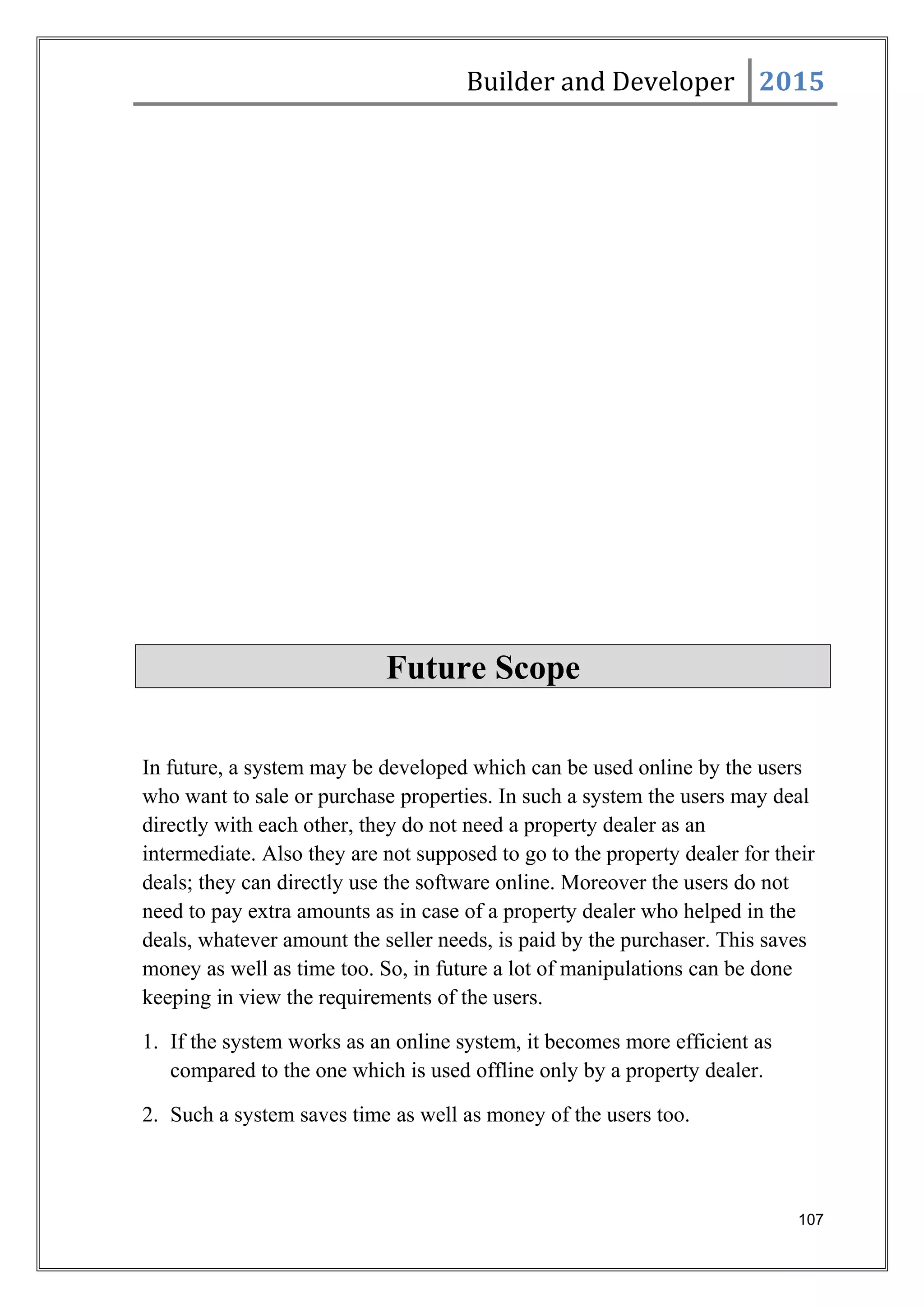 Builder and Developer 2015
Future Scope
In future, a system may be developed which can be used online by the users
who want to sale or purchase properties. In such a system the users may deal
directly with each other, they do not need a property dealer as an
intermediate. Also they are not supposed to go to the property dealer for their
deals; they can directly use the software online. Moreover the users do not
need to pay extra amounts as in case of a property dealer who helped in the
deals, whatever amount the seller needs, is paid by the purchaser. This saves
money as well as time too. So, in future a lot of manipulations can be done
keeping in view the requirements of the users.
1. If the system works as an online system, it becomes more efficient as
compared to the one which is used offline only by a property dealer.
2. Such a system saves time as well as money of the users too.
107
 