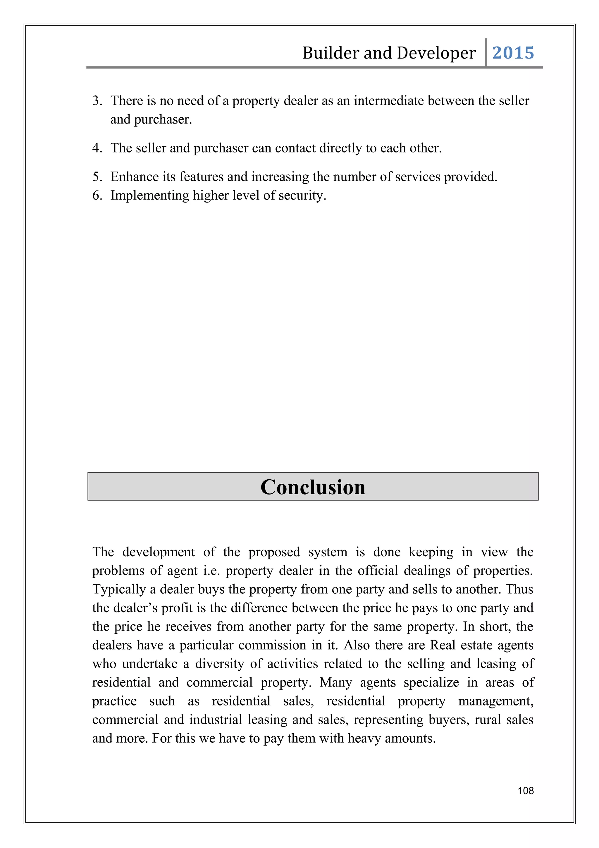 Builder and Developer 2015
3. There is no need of a property dealer as an intermediate between the seller
and purchaser.
4. The seller and purchaser can contact directly to each other.
5. Enhance its features and increasing the number of services provided.
6. Implementing higher level of security.
Conclusion
The development of the proposed system is done keeping in view the
problems of agent i.e. property dealer in the official dealings of properties.
Typically a dealer buys the property from one party and sells to another. Thus
the dealer’s profit is the difference between the price he pays to one party and
the price he receives from another party for the same property. In short, the
dealers have a particular commission in it. Also there are Real estate agents
who undertake a diversity of activities related to the selling and leasing of
residential and commercial property. Many agents specialize in areas of
practice such as residential sales, residential property management,
commercial and industrial leasing and sales, representing buyers, rural sales
and more. For this we have to pay them with heavy amounts.
108
 