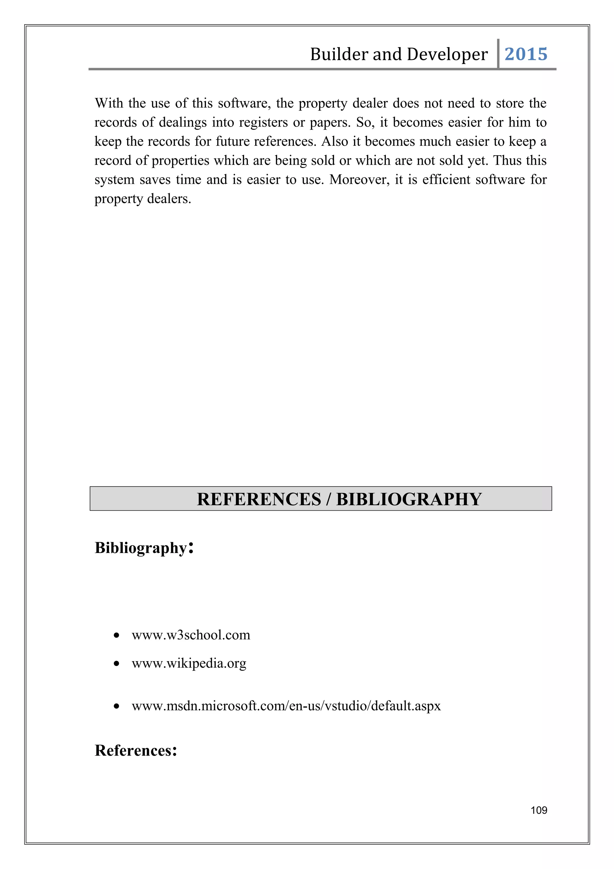 Builder and Developer 2015
With the use of this software, the property dealer does not need to store the
records of dealings into registers or papers. So, it becomes easier for him to
keep the records for future references. Also it becomes much easier to keep a
record of properties which are being sold or which are not sold yet. Thus this
system saves time and is easier to use. Moreover, it is efficient software for
property dealers.
REFERENCES / BIBLIOGRAPHY
Bibliography:
• www.w3school.com
• www.wikipedia.org
• www.msdn.microsoft.com/en-us/vstudio/default.aspx
References:
109
 