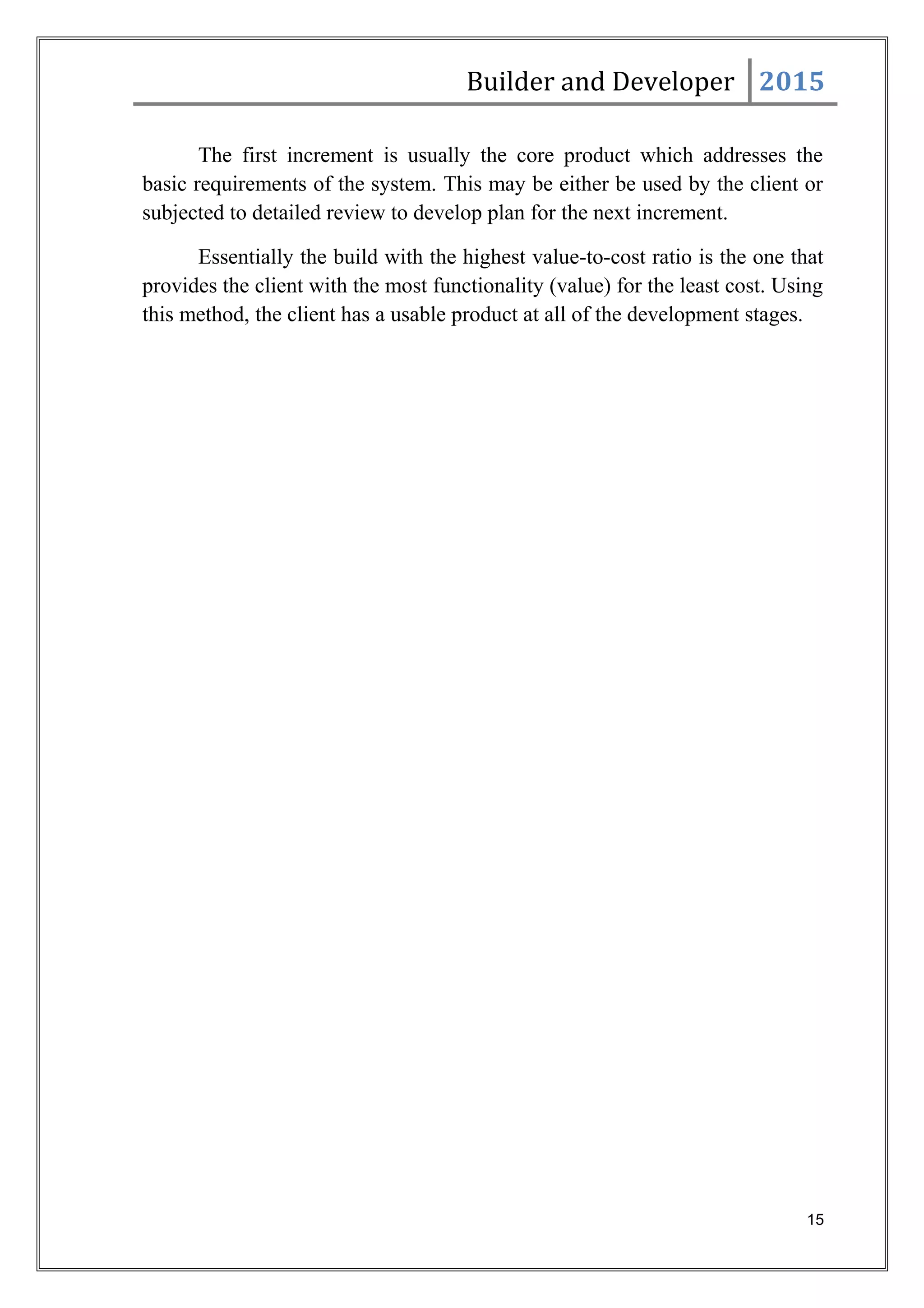 Builder and Developer 2015
The first increment is usually the core product which addresses the
basic requirements of the system. This may be either be used by the client or
subjected to detailed review to develop plan for the next increment.
Essentially the build with the highest value-to-cost ratio is the one that
provides the client with the most functionality (value) for the least cost. Using
this method, the client has a usable product at all of the development stages.
15
 