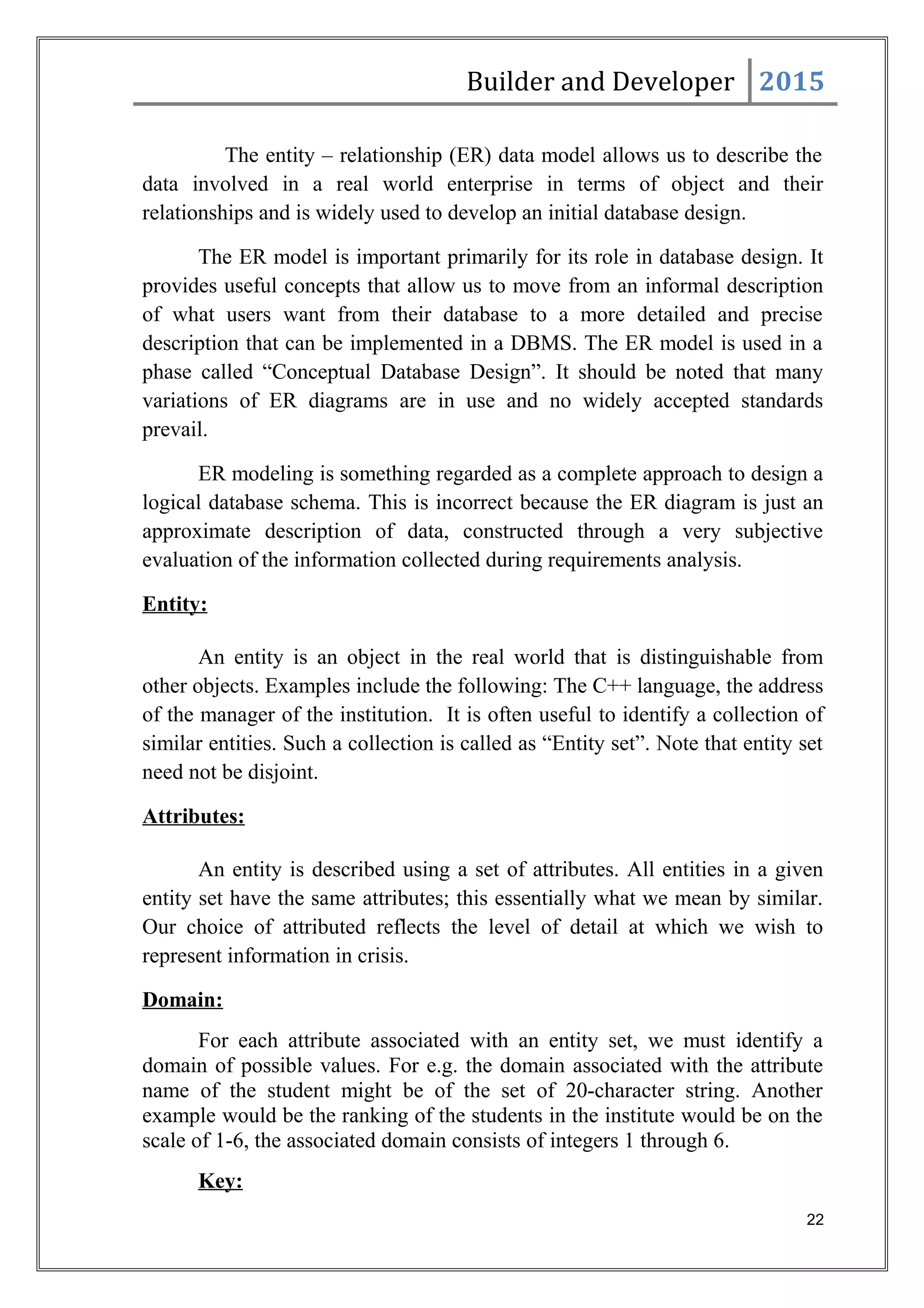 Builder and Developer 2015
The entity – relationship (ER) data model allows us to describe the
data involved in a real world enterprise in terms of object and their
relationships and is widely used to develop an initial database design.
The ER model is important primarily for its role in database design. It
provides useful concepts that allow us to move from an informal description
of what users want from their database to a more detailed and precise
description that can be implemented in a DBMS. The ER model is used in a
phase called “Conceptual Database Design”. It should be noted that many
variations of ER diagrams are in use and no widely accepted standards
prevail.
ER modeling is something regarded as a complete approach to design a
logical database schema. This is incorrect because the ER diagram is just an
approximate description of data, constructed through a very subjective
evaluation of the information collected during requirements analysis.
Entity:
An entity is an object in the real world that is distinguishable from
other objects. Examples include the following: The C++ language, the address
of the manager of the institution. It is often useful to identify a collection of
similar entities. Such a collection is called as “Entity set”. Note that entity set
need not be disjoint.
Attributes:
An entity is described using a set of attributes. All entities in a given
entity set have the same attributes; this essentially what we mean by similar.
Our choice of attributed reflects the level of detail at which we wish to
represent information in crisis.
Domain:
For each attribute associated with an entity set, we must identify a
domain of possible values. For e.g. the domain associated with the attribute
name of the student might be of the set of 20-character string. Another
example would be the ranking of the students in the institute would be on the
scale of 1-6, the associated domain consists of integers 1 through 6.
Key:
22
 