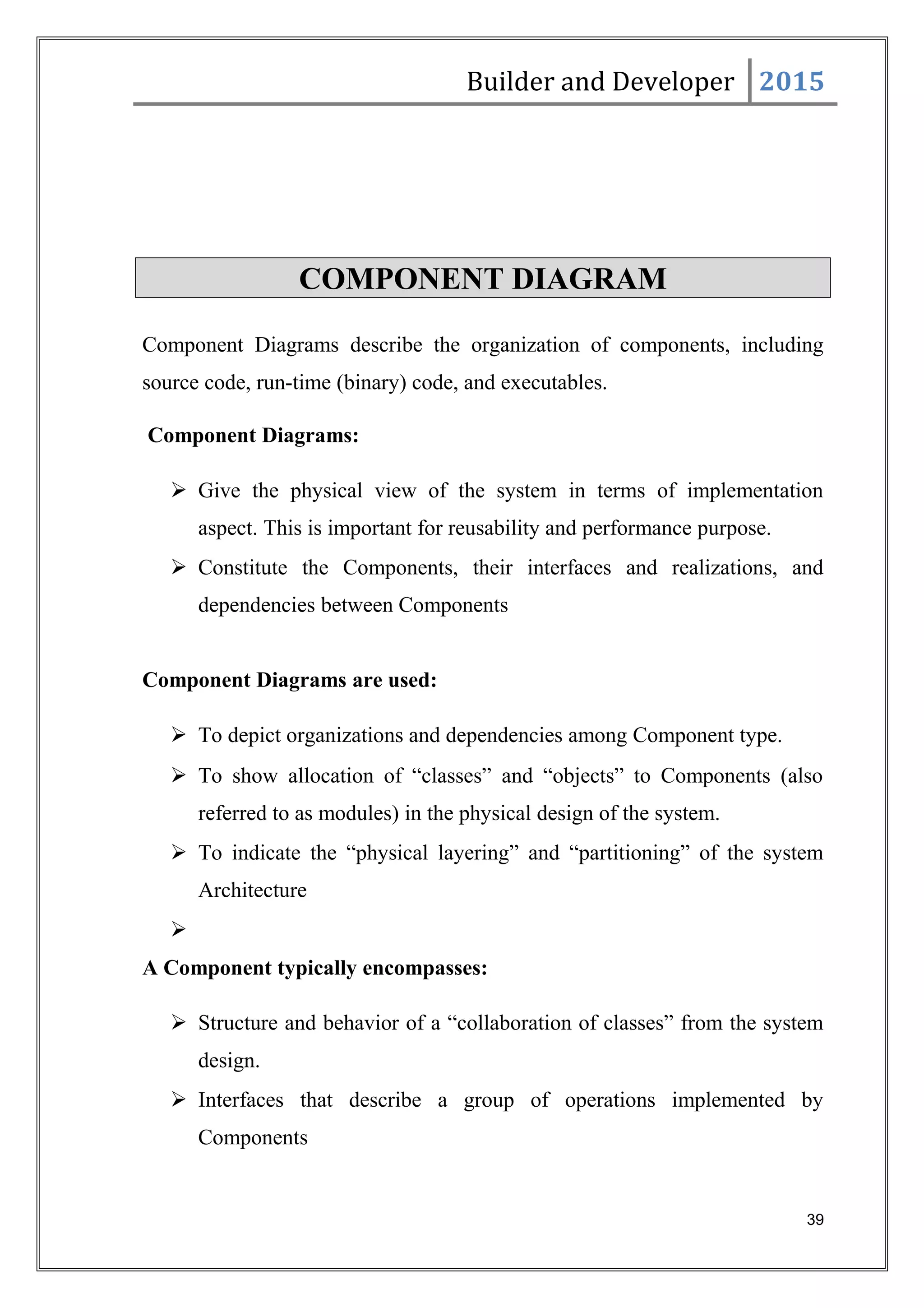 Builder and Developer 2015
COMPONENT DIAGRAM
Component Diagrams describe the organization of components, including
source code, run-time (binary) code, and executables.
Component Diagrams:
 Give the physical view of the system in terms of implementation
aspect. This is important for reusability and performance purpose.
 Constitute the Components, their interfaces and realizations, and
dependencies between Components
Component Diagrams are used:
 To depict organizations and dependencies among Component type.
 To show allocation of “classes” and “objects” to Components (also
referred to as modules) in the physical design of the system.
 To indicate the “physical layering” and “partitioning” of the system
Architecture

A Component typically encompasses:
 Structure and behavior of a “collaboration of classes” from the system
design.
 Interfaces that describe a group of operations implemented by
Components
39
 