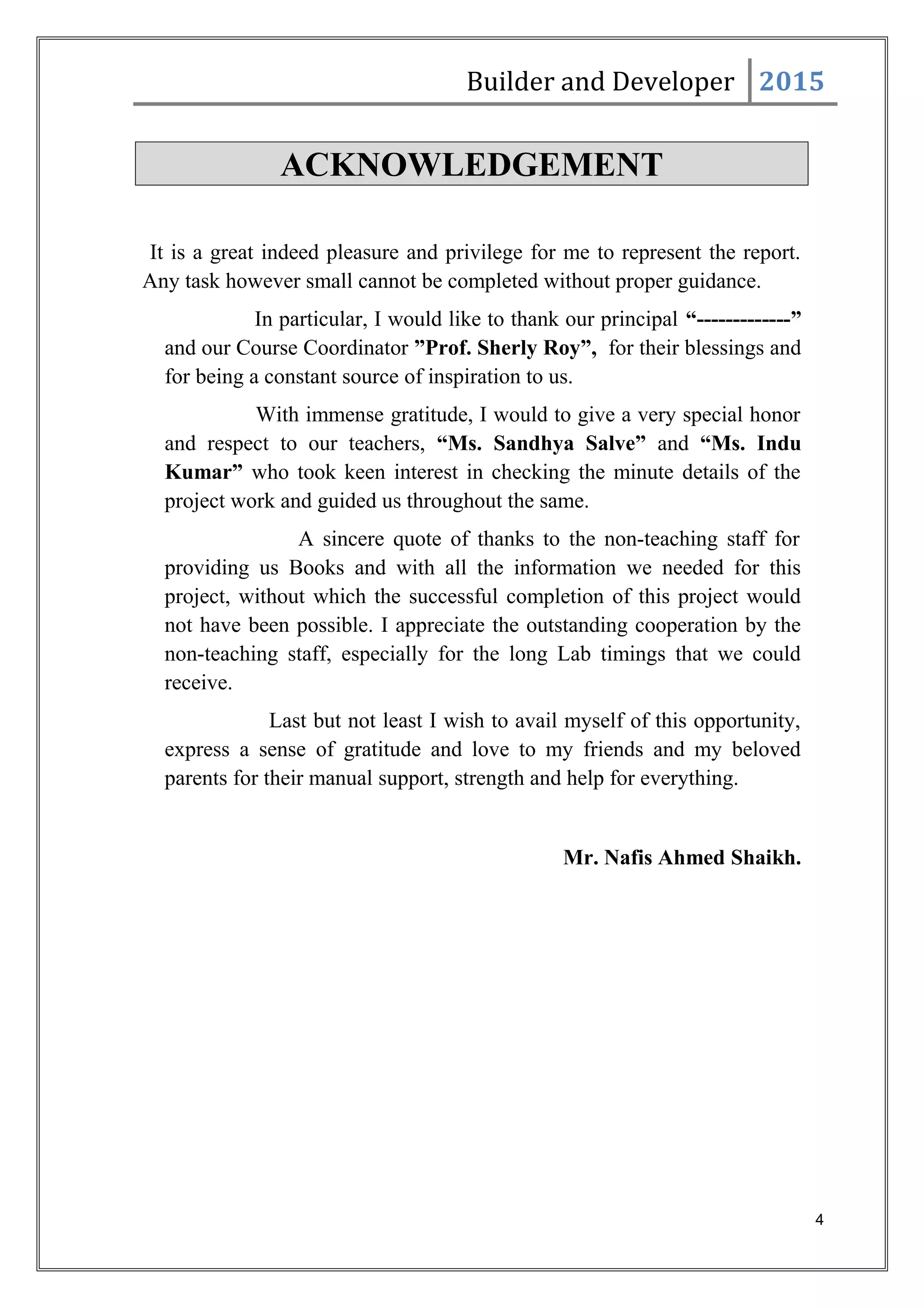 Builder and Developer 2015
ACKNOWLEDGEMENT
It is a great indeed pleasure and privilege for me to represent the report.
Any task however small cannot be completed without proper guidance.
In particular, I would like to thank our principal “-------------”
and our Course Coordinator ”Prof. Sherly Roy”, for their blessings and
for being a constant source of inspiration to us.
With immense gratitude, I would to give a very special honor
and respect to our teachers, “Ms. Sandhya Salve” and “Ms. Indu
Kumar” who took keen interest in checking the minute details of the
project work and guided us throughout the same.
A sincere quote of thanks to the non-teaching staff for
providing us Books and with all the information we needed for this
project, without which the successful completion of this project would
not have been possible. I appreciate the outstanding cooperation by the
non-teaching staff, especially for the long Lab timings that we could
receive.
Last but not least I wish to avail myself of this opportunity,
express a sense of gratitude and love to my friends and my beloved
parents for their manual support, strength and help for everything.
Mr. Nafis Ahmed Shaikh.
4
 