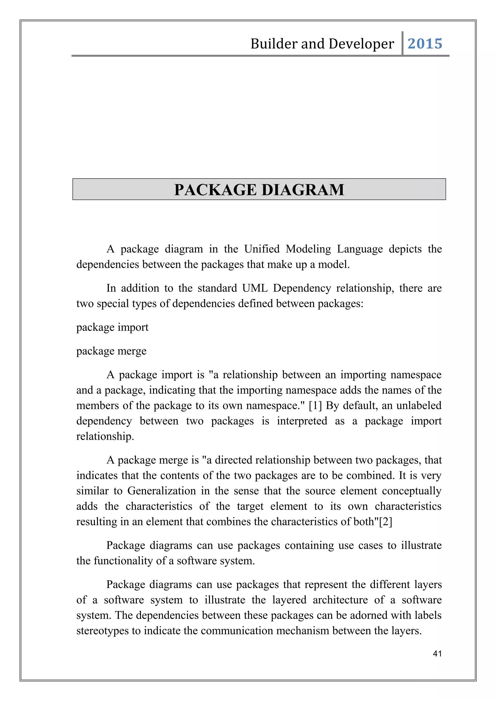 Builder and Developer 2015
PACKAGE DIAGRAM
A package diagram in the Unified Modeling Language depicts the
dependencies between the packages that make up a model.
In addition to the standard UML Dependency relationship, there are
two special types of dependencies defined between packages:
package import
package merge
A package import is "a relationship between an importing namespace
and a package, indicating that the importing namespace adds the names of the
members of the package to its own namespace." [1] By default, an unlabeled
dependency between two packages is interpreted as a package import
relationship.
A package merge is "a directed relationship between two packages, that
indicates that the contents of the two packages are to be combined. It is very
similar to Generalization in the sense that the source element conceptually
adds the characteristics of the target element to its own characteristics
resulting in an element that combines the characteristics of both"[2]
Package diagrams can use packages containing use cases to illustrate
the functionality of a software system.
Package diagrams can use packages that represent the different layers
of a software system to illustrate the layered architecture of a software
system. The dependencies between these packages can be adorned with labels
stereotypes to indicate the communication mechanism between the layers.
41
 