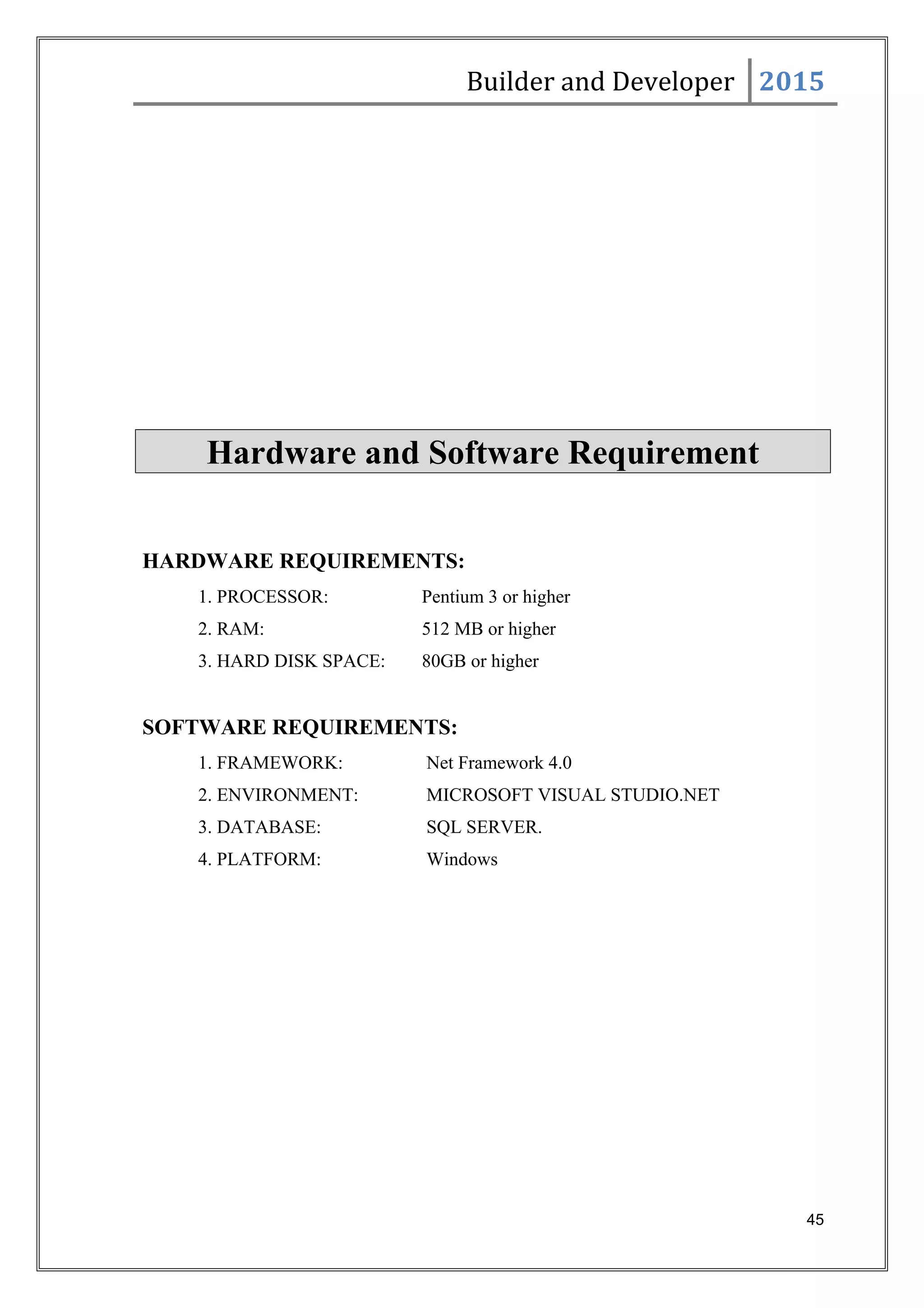 Builder and Developer 2015
Hardware and Software Requirement
HARDWARE REQUIREMENTS:
1. PROCESSOR: Pentium 3 or higher
2. RAM: 512 MB or higher
3. HARD DISK SPACE: 80GB or higher
SOFTWARE REQUIREMENTS:
1. FRAMEWORK: Net Framework 4.0
2. ENVIRONMENT: MICROSOFT VISUAL STUDIO.NET
3. DATABASE: SQL SERVER.
4. PLATFORM: Windows
45
 