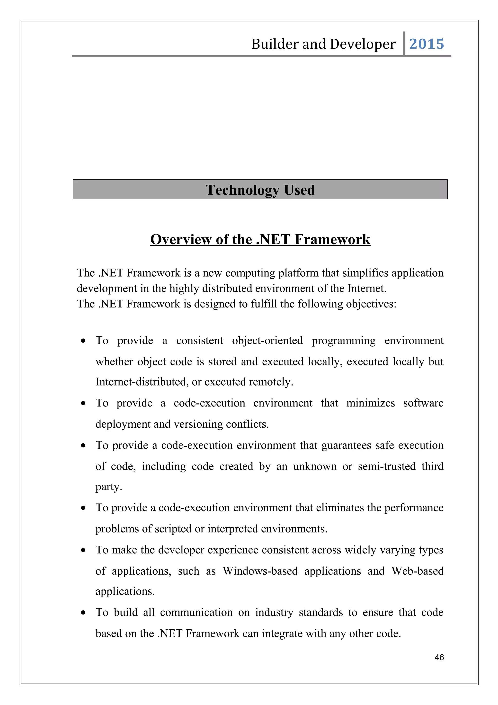 Builder and Developer 2015
Technology Used
Overview of the .NET Framework
The .NET Framework is a new computing platform that simplifies application
development in the highly distributed environment of the Internet.
The .NET Framework is designed to fulfill the following objectives:
• To provide a consistent object-oriented programming environment
whether object code is stored and executed locally, executed locally but
Internet-distributed, or executed remotely.
• To provide a code-execution environment that minimizes software
deployment and versioning conflicts.
• To provide a code-execution environment that guarantees safe execution
of code, including code created by an unknown or semi-trusted third
party.
• To provide a code-execution environment that eliminates the performance
problems of scripted or interpreted environments.
• To make the developer experience consistent across widely varying types
of applications, such as Windows-based applications and Web-based
applications.
• To build all communication on industry standards to ensure that code
based on the .NET Framework can integrate with any other code.
46
 
