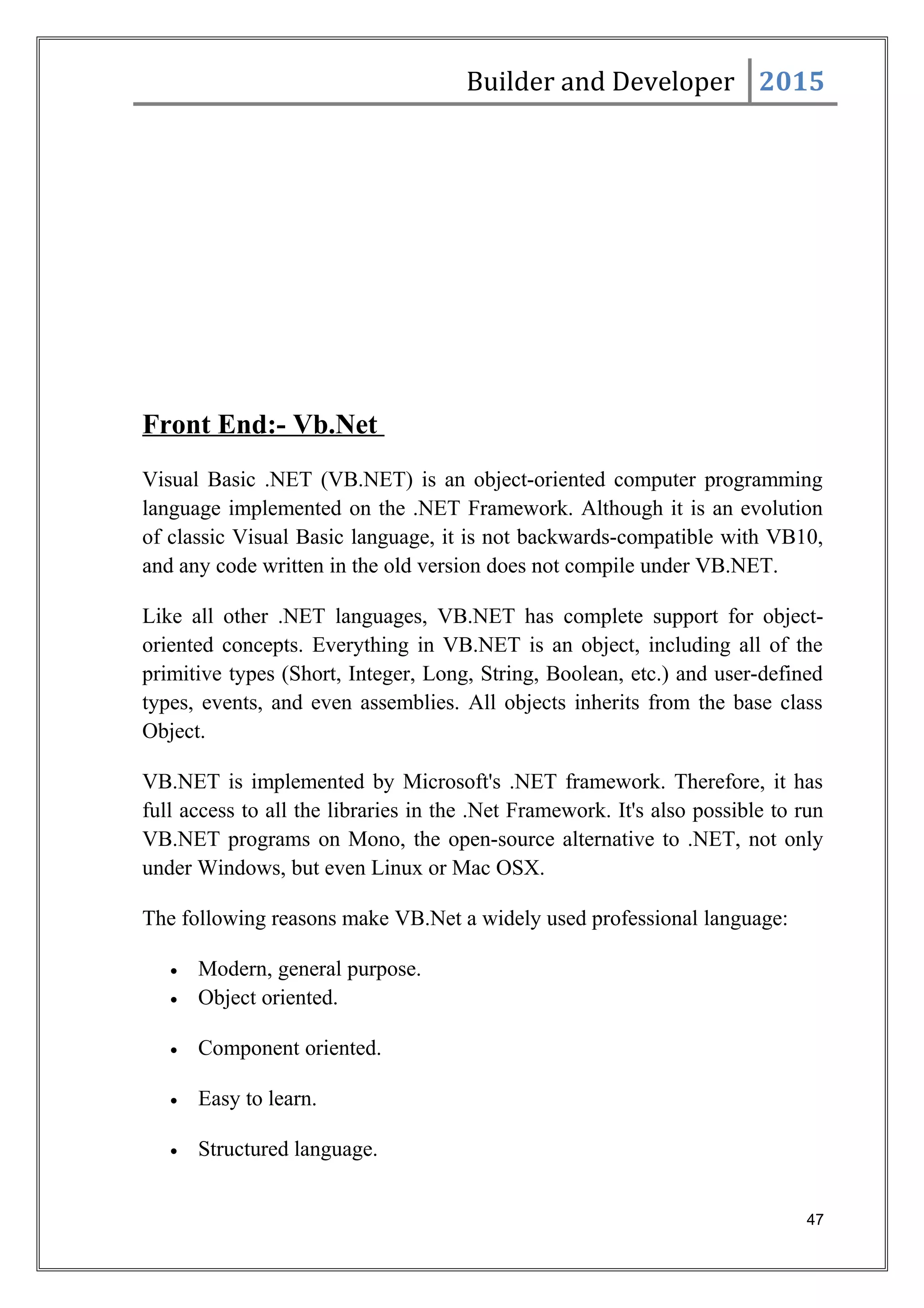 Builder and Developer 2015
Front End:- Vb.Net
Visual Basic .NET (VB.NET) is an object-oriented computer programming
language implemented on the .NET Framework. Although it is an evolution
of classic Visual Basic language, it is not backwards-compatible with VB10,
and any code written in the old version does not compile under VB.NET.
Like all other .NET languages, VB.NET has complete support for object-
oriented concepts. Everything in VB.NET is an object, including all of the
primitive types (Short, Integer, Long, String, Boolean, etc.) and user-defined
types, events, and even assemblies. All objects inherits from the base class
Object.
VB.NET is implemented by Microsoft's .NET framework. Therefore, it has
full access to all the libraries in the .Net Framework. It's also possible to run
VB.NET programs on Mono, the open-source alternative to .NET, not only
under Windows, but even Linux or Mac OSX.
The following reasons make VB.Net a widely used professional language:
• Modern, general purpose.
• Object oriented.
• Component oriented.
• Easy to learn.
• Structured language.
47
 