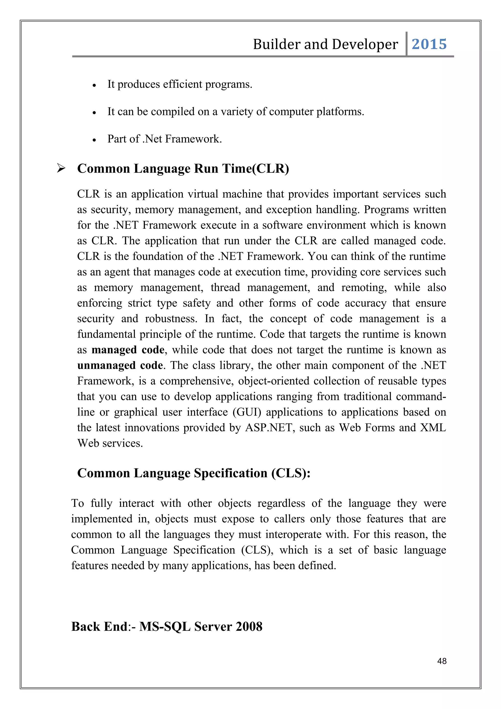 Builder and Developer 2015
• It produces efficient programs.
• It can be compiled on a variety of computer platforms.
• Part of .Net Framework.
 Common Language Run Time(CLR)
CLR is an application virtual machine that provides important services such
as security, memory management, and exception handling. Programs written
for the .NET Framework execute in a software environment which is known
as CLR. The application that run under the CLR are called managed code.
CLR is the foundation of the .NET Framework. You can think of the runtime
as an agent that manages code at execution time, providing core services such
as memory management, thread management, and remoting, while also
enforcing strict type safety and other forms of code accuracy that ensure
security and robustness. In fact, the concept of code management is a
fundamental principle of the runtime. Code that targets the runtime is known
as managed code, while code that does not target the runtime is known as
unmanaged code. The class library, the other main component of the .NET
Framework, is a comprehensive, object-oriented collection of reusable types
that you can use to develop applications ranging from traditional command-
line or graphical user interface (GUI) applications to applications based on
the latest innovations provided by ASP.NET, such as Web Forms and XML
Web services.
Common Language Specification (CLS):
To fully interact with other objects regardless of the language they were
implemented in, objects must expose to callers only those features that are
common to all the languages they must interoperate with. For this reason, the
Common Language Specification (CLS), which is a set of basic language
features needed by many applications, has been defined.
Back End:- MS-SQL Server 2008
48
 