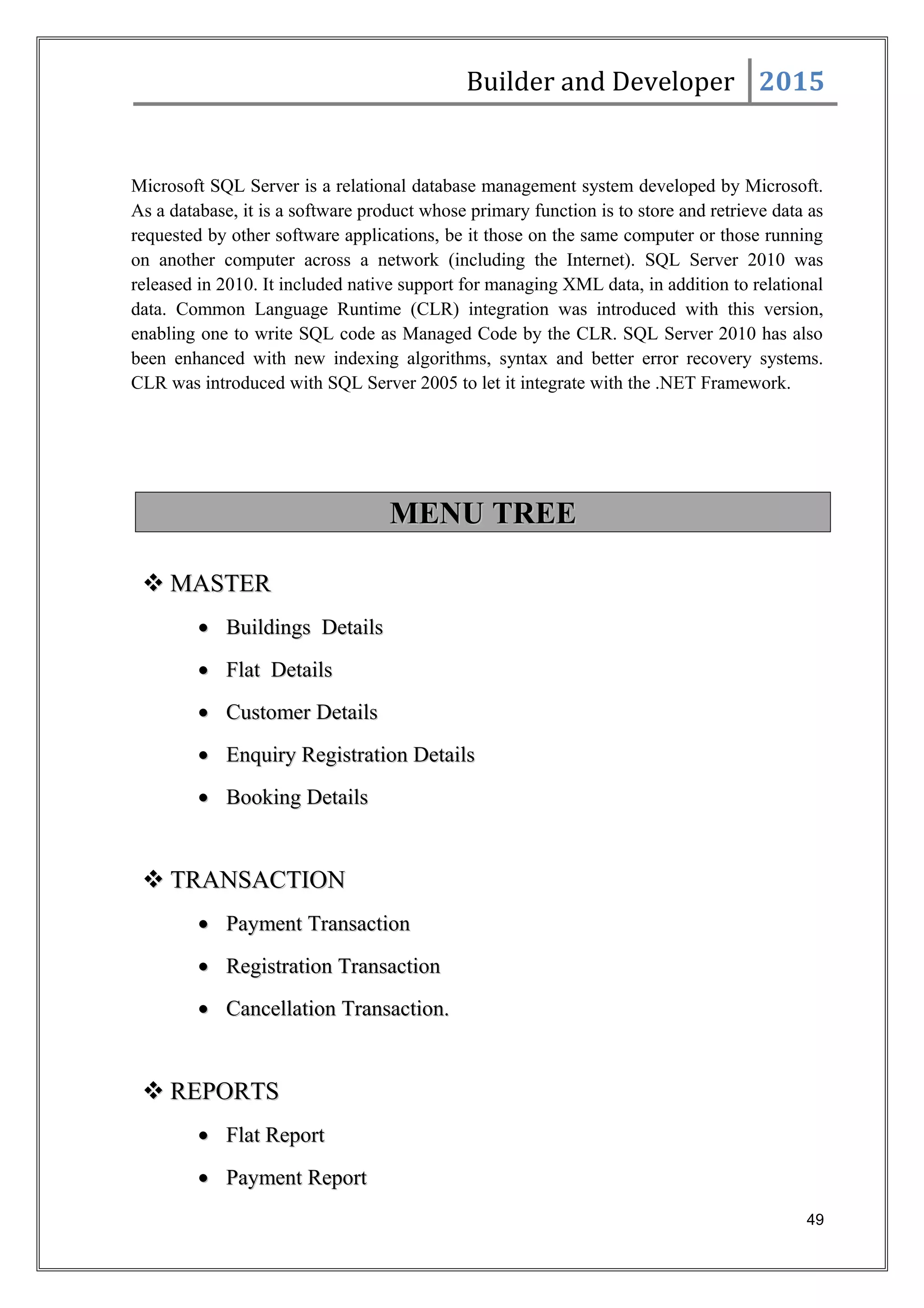 Builder and Developer 2015
Microsoft SQL Server is a relational database management system developed by Microsoft.
As a database, it is a software product whose primary function is to store and retrieve data as
requested by other software applications, be it those on the same computer or those running
on another computer across a network (including the Internet). SQL Server 2010 was
released in 2010. It included native support for managing XML data, in addition to relational
data. Common Language Runtime (CLR) integration was introduced with this version,
enabling one to write SQL code as Managed Code by the CLR. SQL Server 2010 has also
been enhanced with new indexing algorithms, syntax and better error recovery systems.
CLR was introduced with SQL Server 2005 to let it integrate with the .NET Framework.
MENU TREEMENU TREE
 MASTERMASTER
•• Buildings DetailsBuildings Details
•• Flat DetailsFlat Details
•• Customer DetailsCustomer Details
•• Enquiry Registration DetailsEnquiry Registration Details
•• Booking DetailsBooking Details
 TRANSACTIONTRANSACTION
•• Payment TransactionPayment Transaction
•• Registration TransactionRegistration Transaction
•• Cancellation Transaction.Cancellation Transaction.
 REPORTSREPORTS
•• Flat ReportFlat Report
•• Payment ReportPayment Report
49
 