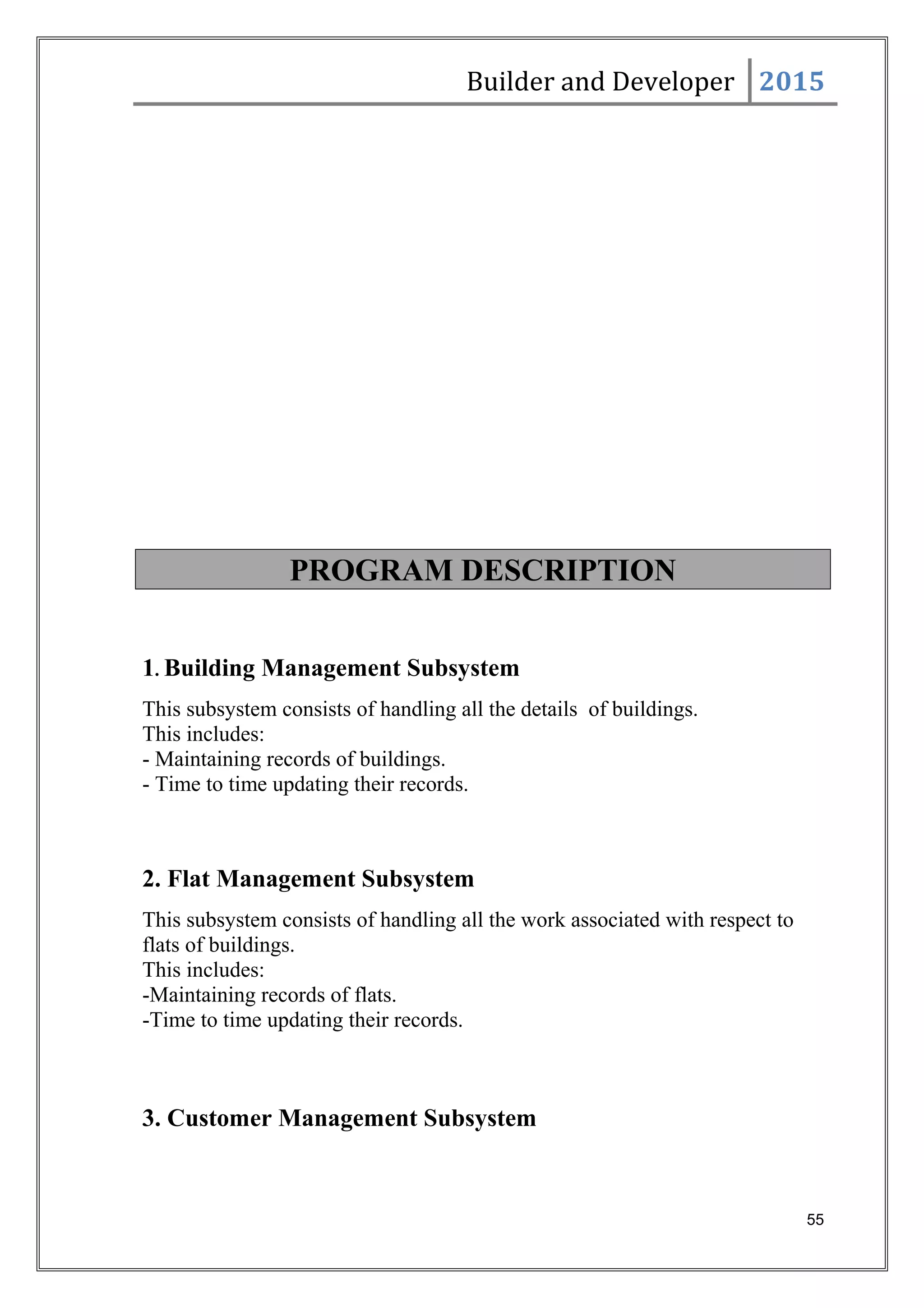 Builder and Developer 2015
PROGRAM DESCRIPTION
1. Building Management Subsystem
This subsystem consists of handling all the details of buildings.
This includes:
- Maintaining records of buildings.
- Time to time updating their records.
2. Flat Management Subsystem
This subsystem consists of handling all the work associated with respect to
flats of buildings.
This includes:
-Maintaining records of flats.
-Time to time updating their records.
3. Customer Management Subsystem
55
 