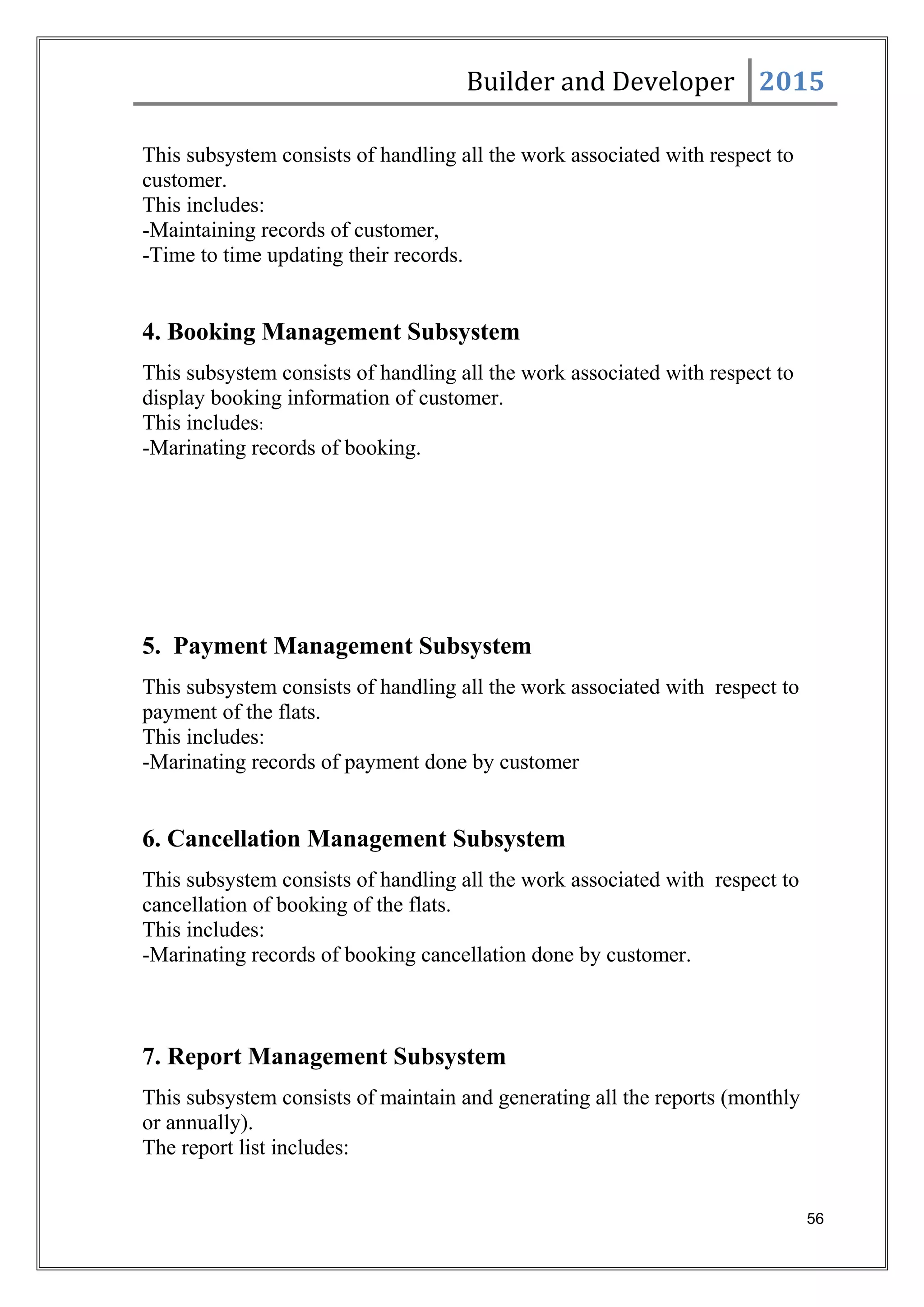 Builder and Developer 2015
This subsystem consists of handling all the work associated with respect to
customer.
This includes:
-Maintaining records of customer,
-Time to time updating their records.
4. Booking Management Subsystem
This subsystem consists of handling all the work associated with respect to
display booking information of customer.
This includes:
-Marinating records of booking.
5. Payment Management Subsystem
This subsystem consists of handling all the work associated with respect to
payment of the flats.
This includes:
-Marinating records of payment done by customer
6. Cancellation Management Subsystem
This subsystem consists of handling all the work associated with respect to
cancellation of booking of the flats.
This includes:
-Marinating records of booking cancellation done by customer.
7. Report Management Subsystem
This subsystem consists of maintain and generating all the reports (monthly
or annually).
The report list includes:
56
 