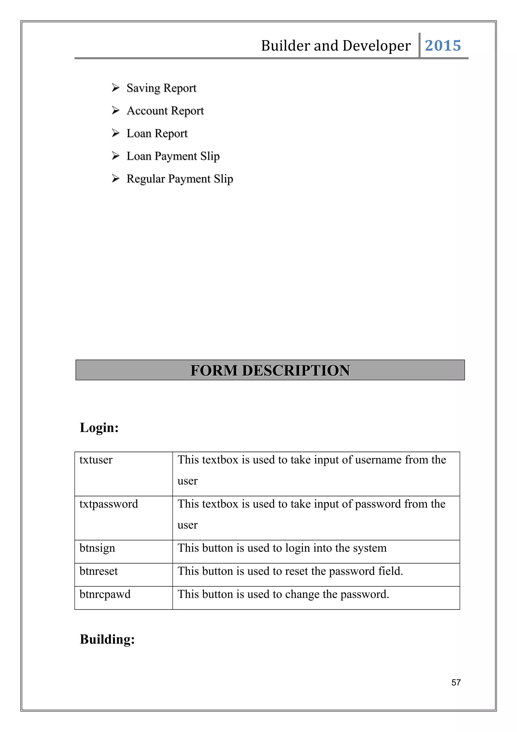 Builder and Developer 2015
 Saving ReportSaving Report
 Account ReportAccount Report
 Loan ReportLoan Report
 Loan Payment SlipLoan Payment Slip
 Regular Payment SlipRegular Payment Slip
FORM DESCRIPTIONFORM DESCRIPTION
Login:
txtuser This textbox is used to take input of username from the
user
txtpassword This textbox is used to take input of password from the
user
btnsign This button is used to login into the system
btnreset This button is used to reset the password field.
btnrcpawd This button is used to change the password.
Building:
57
 